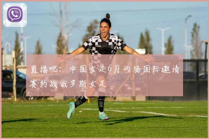 直播吧：中国女足6月两场国际邀请赛约战俄罗斯女足