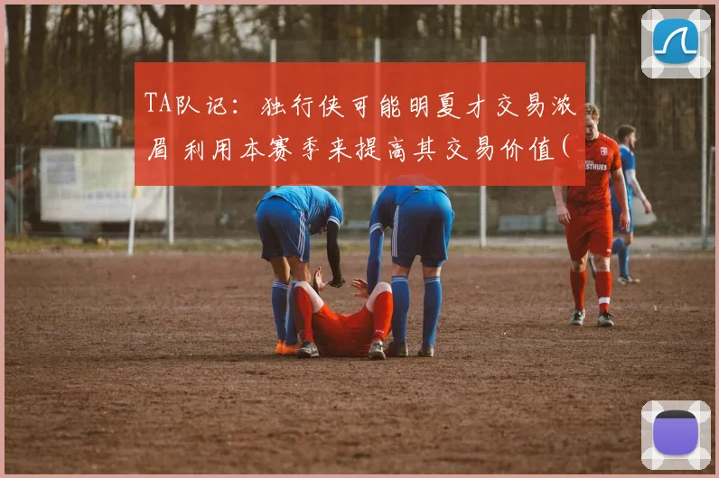 TA队记：独行侠可能明夏才交易浓眉 利用本赛季来提高其交易价值(1)