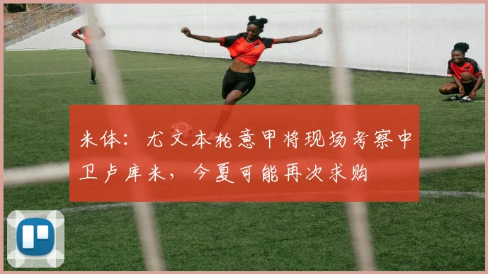 米体：尤文本轮意甲将现场考察中卫卢库米，今夏可能再次求购