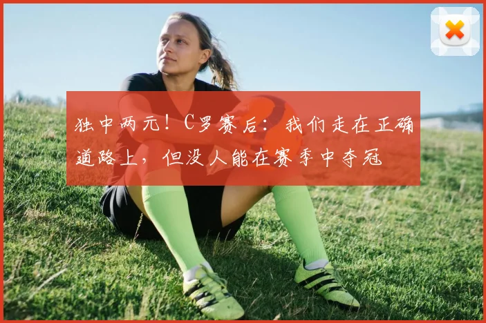 独中两元！C罗赛后：我们走在正确道路上，但没人能在赛季中夺冠